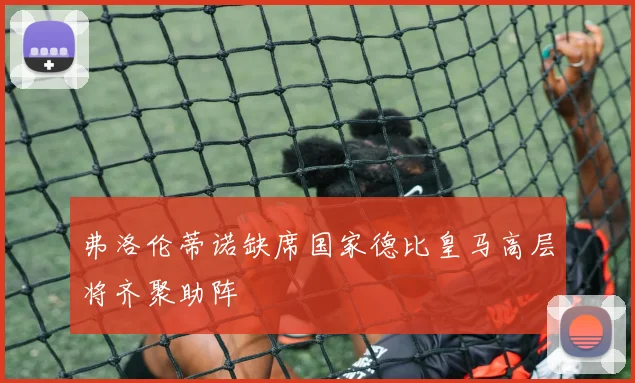 弗洛伦蒂诺缺席国家德比皇马高层将齐聚助阵