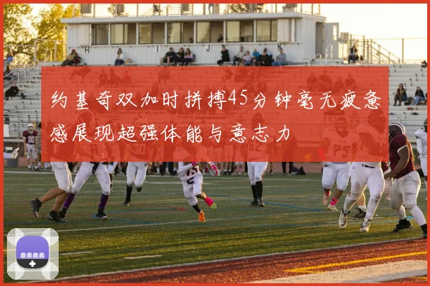 约基奇双加时拼搏45分钟毫无疲惫感展现超强体能与意志力