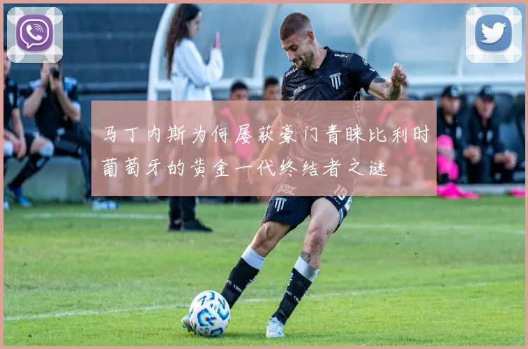 马丁内斯为何屡获豪门青睐比利时葡萄牙的黄金一代终结者之谜