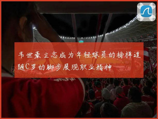 韦世豪立志成为年轻球员的榜样追随C罗的脚步展现职业精神