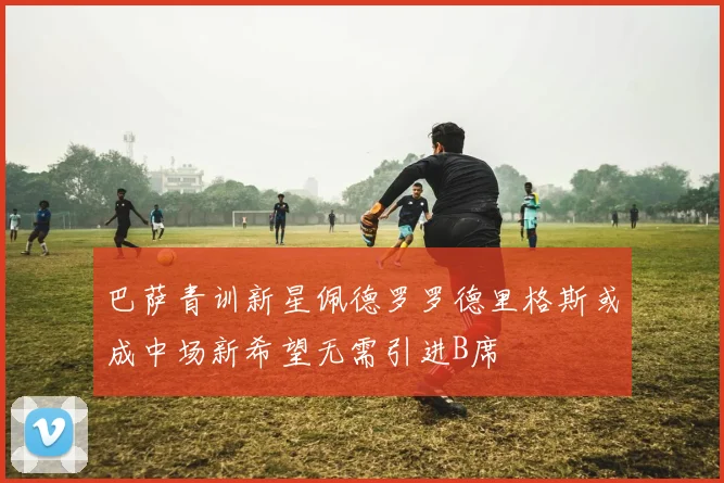 巴萨青训新星佩德罗罗德里格斯或成中场新希望无需引进B席