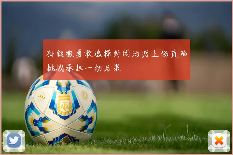 孙铭徽勇敢选择封闭治疗上场直面挑战承担一切后果