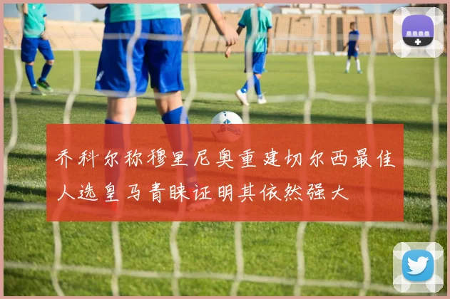 乔科尔称穆里尼奥重建切尔西最佳人选皇马青睐证明其依然强大