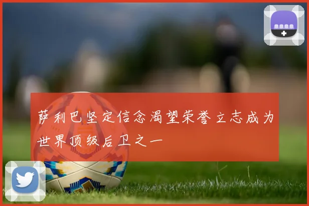 萨利巴坚定信念渴望荣誉立志成为世界顶级后卫之一