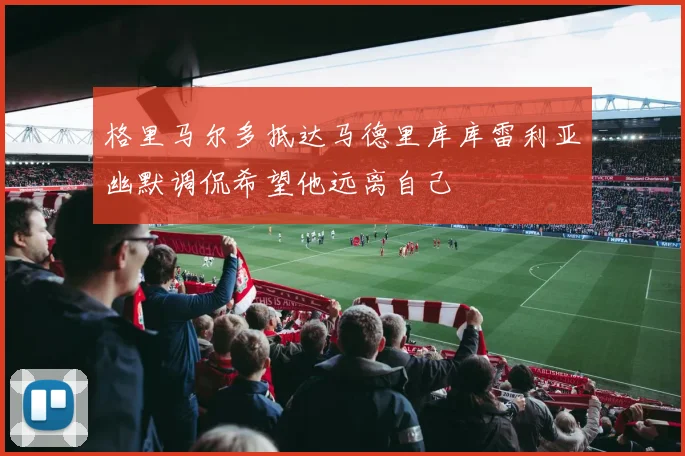格里马尔多抵达马德里库库雷利亚幽默调侃希望他远离自己