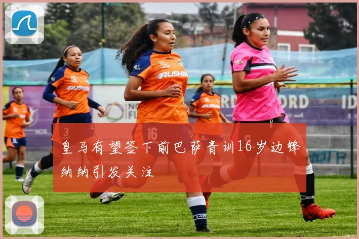 皇马有望签下前巴萨青训16岁边锋纳纳引发关注