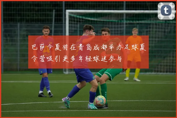 巴萨今夏将在青岛成都举办足球夏令营吸引更多年轻球迷参与