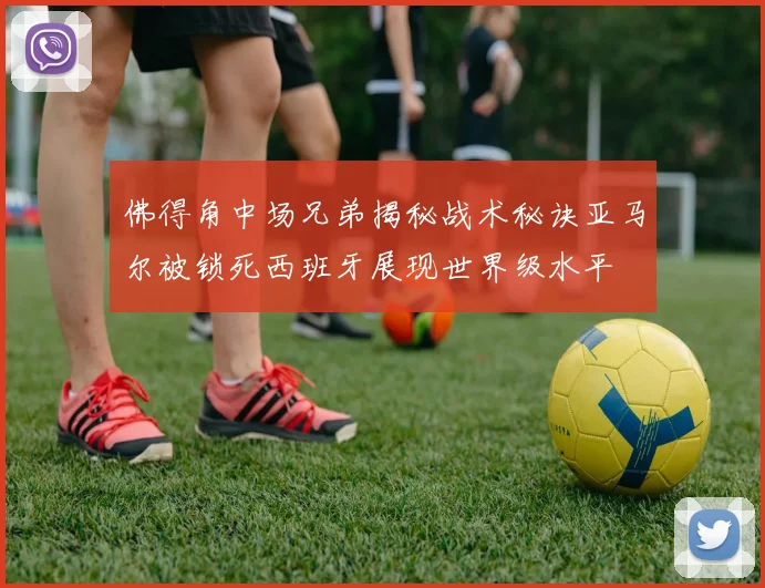 佛得角中场兄弟揭秘战术秘诀亚马尔被锁死西班牙展现世界级水平