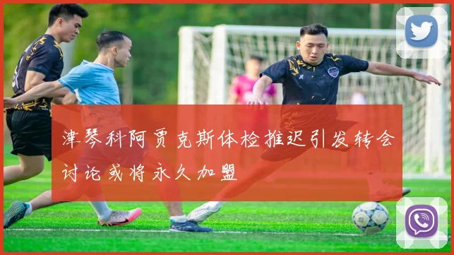 津琴科阿贾克斯体检推迟引发转会讨论或将永久加盟