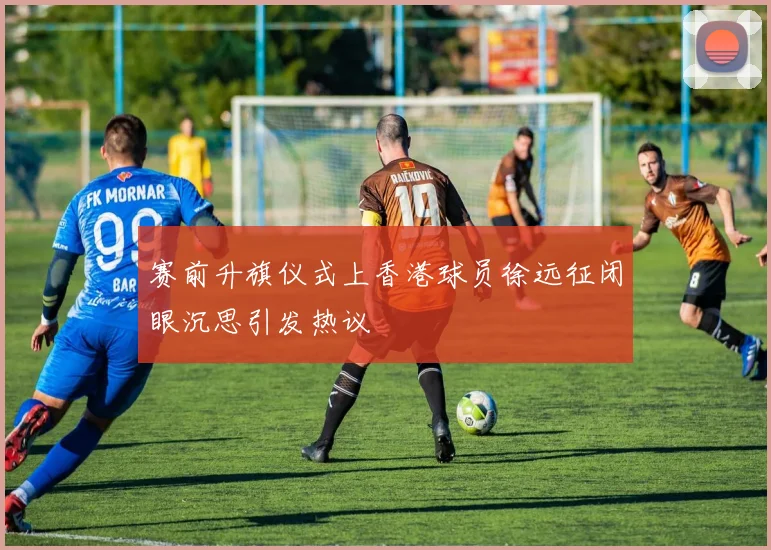 赛前升旗仪式上香港球员徐远征闭眼沉思引发热议