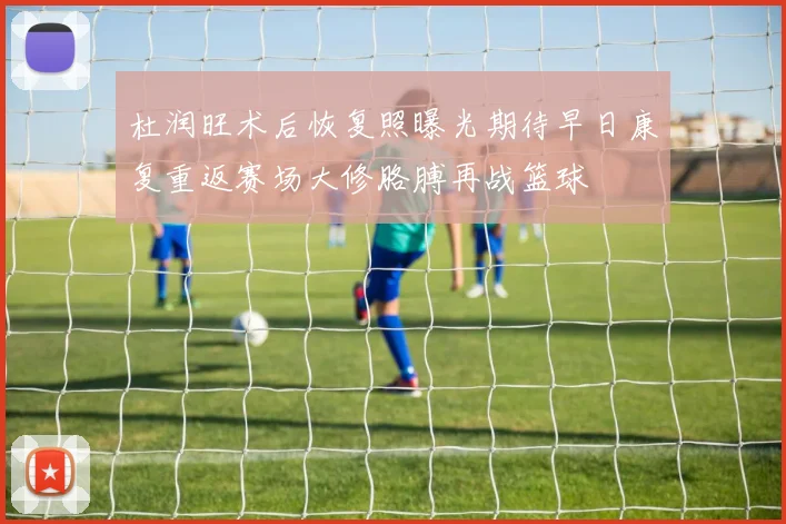 杜润旺术后恢复照曝光期待早日康复重返赛场大修胳膊再战篮球