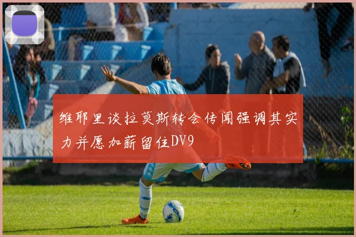 维耶里谈拉莫斯转会传闻强调其实力并愿加薪留住DV9
