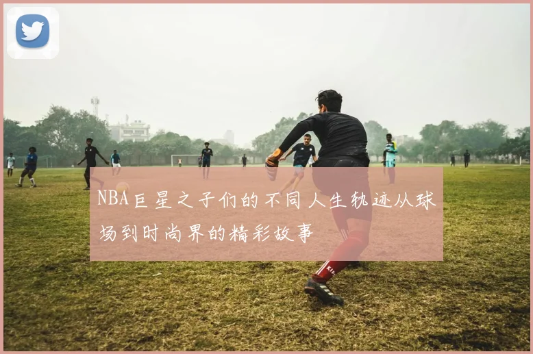 NBA巨星之子们的不同人生轨迹从球场到时尚界的精彩故事